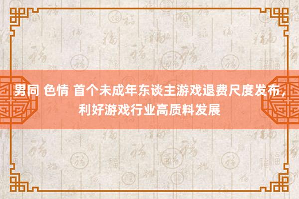 男同 色情 首个未成年东谈主游戏退费尺度发布，利好游戏行业高质料发展