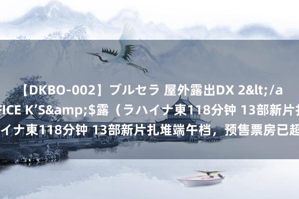 【DKBO-002】ブルセラ 屋外露出DX 2</a>2006-03-16OFFICE K’S&$露（ラハイナ東118分钟 13部新片扎堆端午档，预售票房已超2100万元