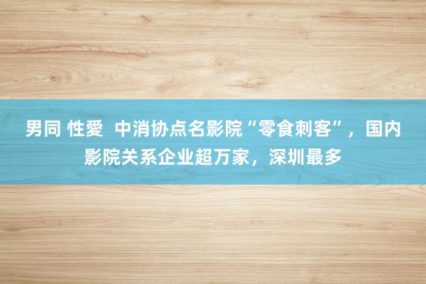 男同 性愛  中消协点名影院“零食刺客”，国内影院关系企业超万家，深圳最多