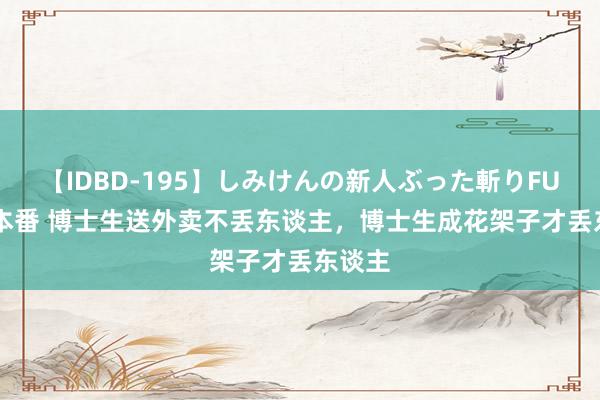 【IDBD-195】しみけんの新人ぶった斬りFUCK 6本番 博士生送外卖不丢东谈主，博士生成花架子才丢东谈主