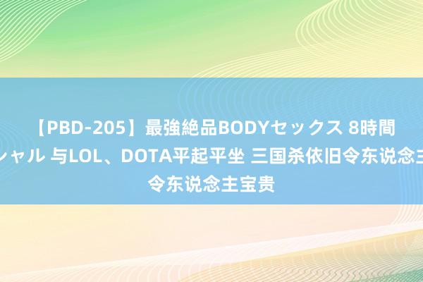 【PBD-205】最強絶品BODYセックス 8時間スペシャル 与LOL、DOTA平起平坐 三国杀依旧令东说念主宝贵