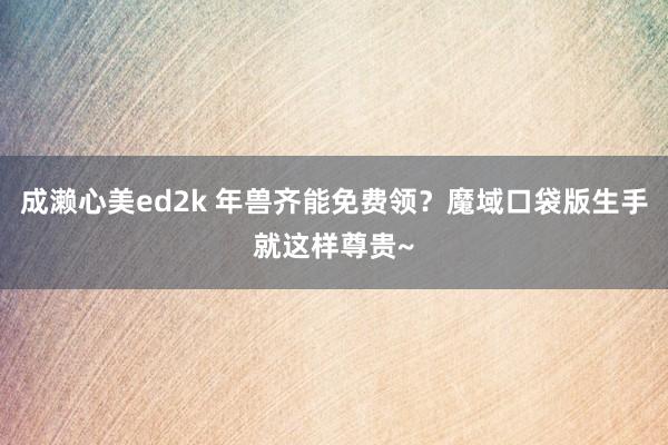 成濑心美ed2k 年兽齐能免费领？魔域口袋版生手就这样尊贵~