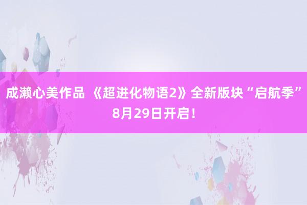 成濑心美作品 《超进化物语2》全新版块“启航季”8月29日开启！