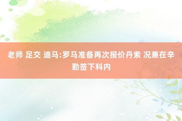 老师 足交 迪马:罗马准备再次报价丹索 况兼在辛勤签下科内