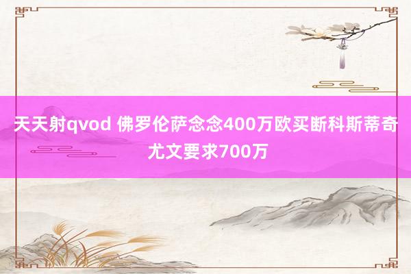 天天射qvod 佛罗伦萨念念400万欧买断科斯蒂奇 尤文要求700万