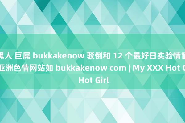 黑人 巨屌 bukkakenow 驳倒和 12 个最好日实验情管和亚洲色情网站如 bukkakenow com | My XXX Hot Girl