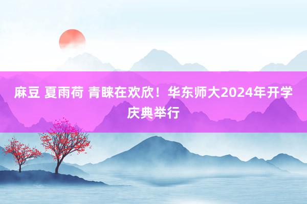 麻豆 夏雨荷 青睐在欢欣！华东师大2024年开学庆典举行