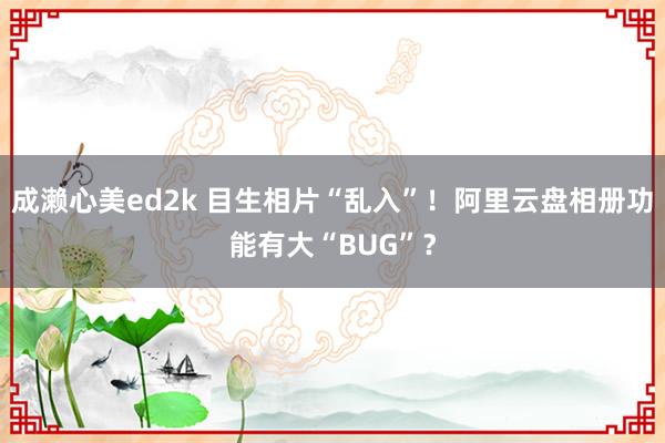 成濑心美ed2k 目生相片“乱入”！阿里云盘相册功能有大“BUG”？