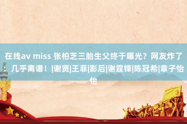 在线av miss 张柏芝三胎生父终于曝光？网友炸了：几乎离谱！|谢贤|王菲|影后|谢霆锋|陈冠希|章子怡