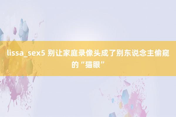 lissa_sex5 别让家庭录像头成了别东说念主偷窥的“猫眼”