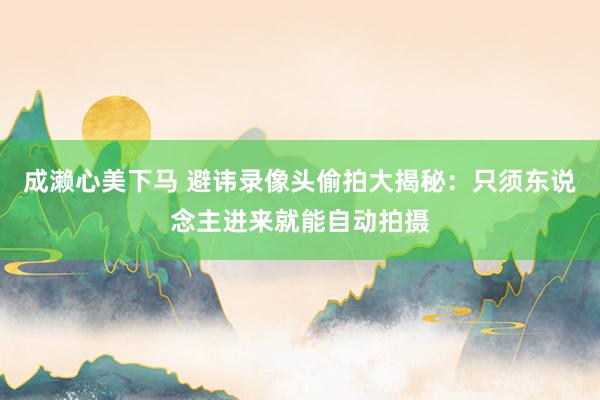 成濑心美下马 避讳录像头偷拍大揭秘：只须东说念主进来就能自动拍摄