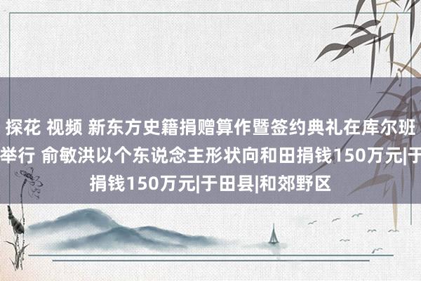 探花 视频 新东方史籍捐赠算作暨签约典礼在库尔班·吐鲁木驰念馆举行 俞敏洪以个东说念主形状向和田捐钱150万元|于田县|和郊野区