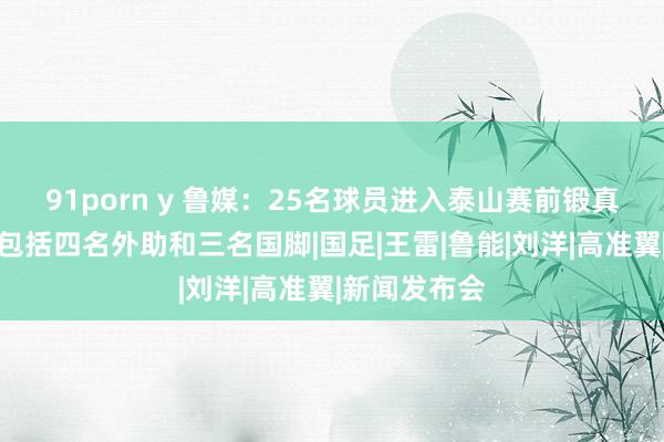 91porn y 鲁媒：25名球员进入泰山赛前锻真金不怕火，包括四名外助和三名国脚|国足|王雷|鲁能|刘洋|高准翼|新闻发布会