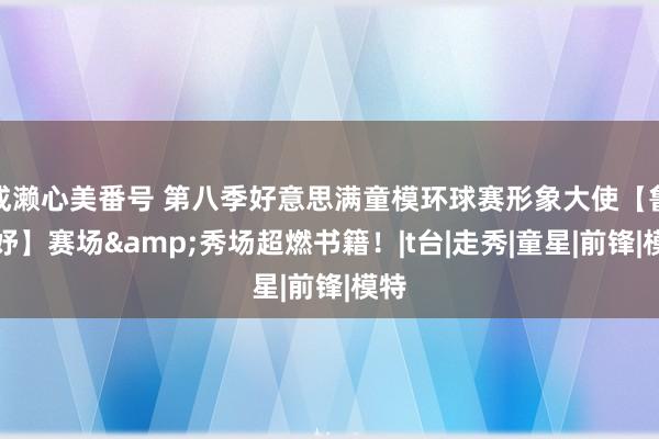 成濑心美番号 第八季好意思满童模环球赛形象大使【鲁湉妤】赛场&秀场超燃书籍！|t台|走秀|童星|前锋|模特