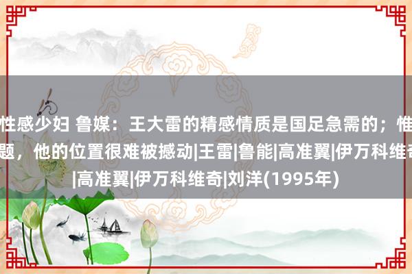 性感少妇 鲁媒：王大雷的精感情质是国足急需的；惟有刘洋躯壳没问题，他的位置很难被撼动|王雷|鲁能|高准翼|伊万科维奇|刘洋(1995年)