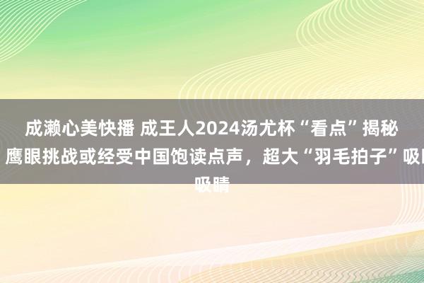 成濑心美快播 成王人2024汤尤杯“看点”揭秘：鹰眼挑战或经受中国饱读点声，超大“羽毛拍子”吸睛