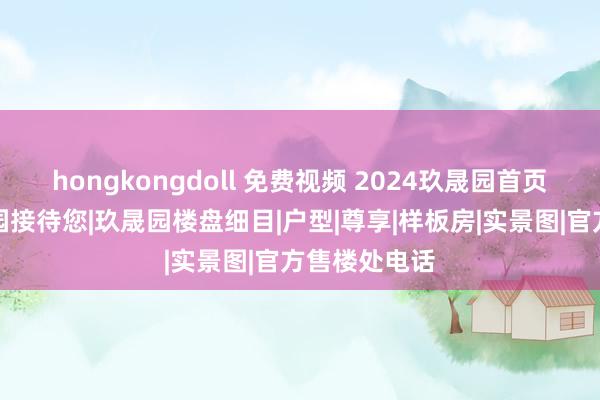 hongkongdoll 免费视频 2024玖晟园首页网站丨玖晟园接待您|玖晟园楼盘细目|户型|尊享|样板房|实景图|官方售楼处电话