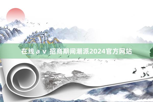 在线ａｖ 招商期间潮派2024官方网站