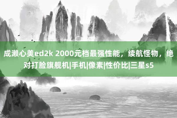 成濑心美ed2k 2000元档最强性能，续航怪物，绝对打脸旗舰机|手机|像素|性价比|三星s5