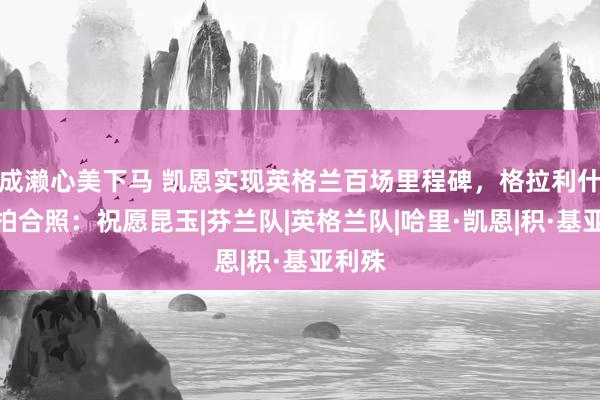 成濑心美下马 凯恩实现英格兰百场里程碑，格拉利什晒自拍合照：祝愿昆玉|芬兰队|英格兰队|哈里·凯恩|积·基亚利殊