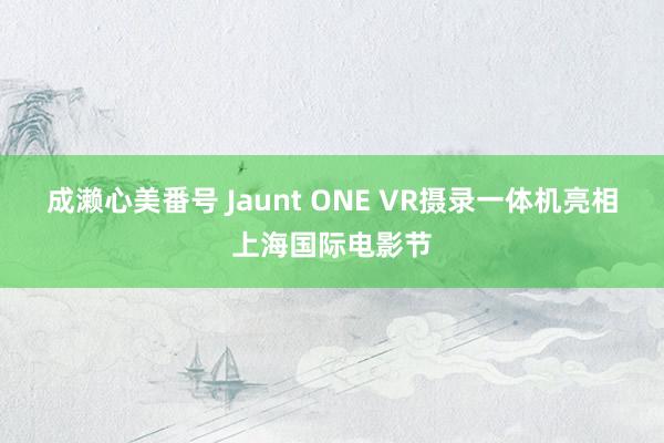 成濑心美番号 Jaunt ONE VR摄录一体机亮相上海国际电影节