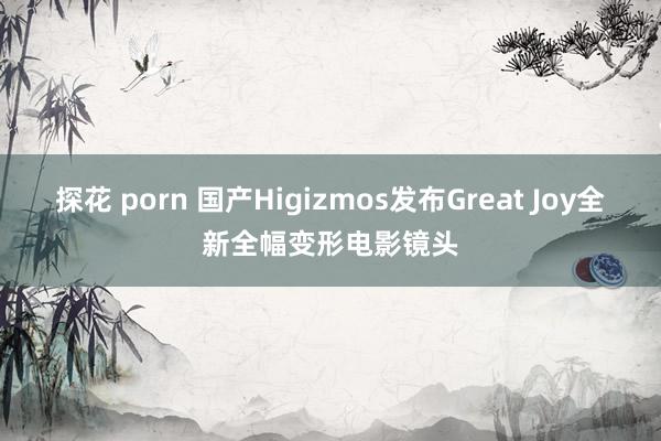 探花 porn 国产Higizmos发布Great Joy全新全幅变形电影镜头