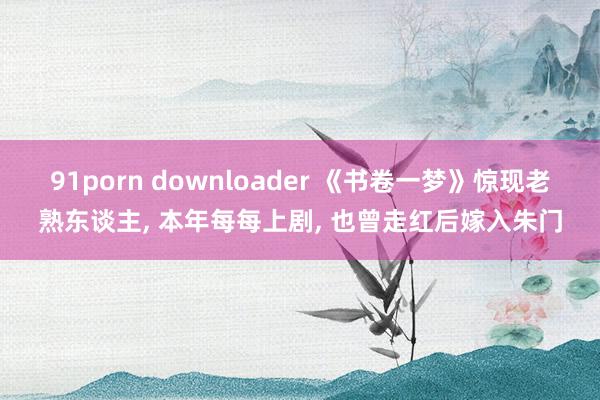 91porn downloader 《书卷一梦》惊现老熟东谈主, 本年每每上剧, 也曾走红后嫁入朱门