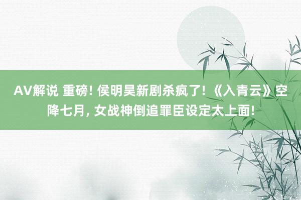 AV解说 重磅! 侯明昊新剧杀疯了! 《入青云》空降七月, 女战神倒追罪臣设定太上面!