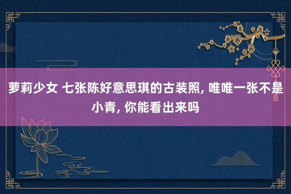 萝莉少女 七张陈好意思琪的古装照, 唯唯一张不是小青, 你能看出来吗