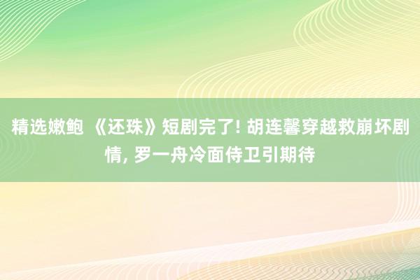 精选嫩鲍 《还珠》短剧完了! 胡连馨穿越救崩坏剧情, 罗一舟冷面侍卫引期待