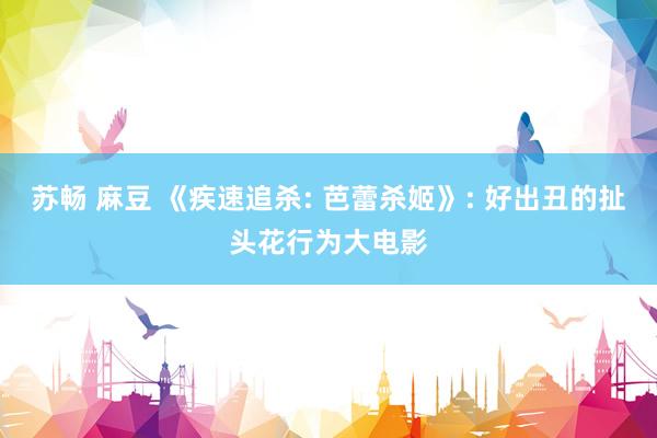 苏畅 麻豆 《疾速追杀: 芭蕾杀姬》: 好出丑的扯头花行为大电影